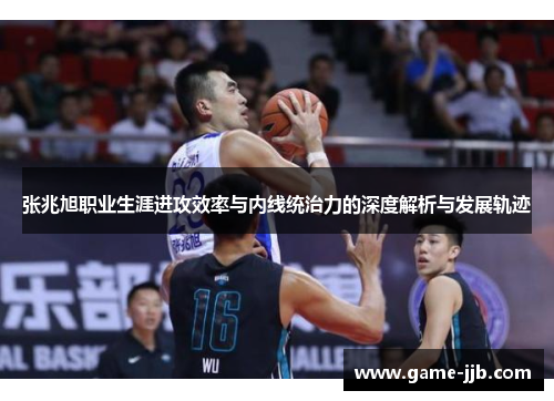 张兆旭职业生涯进攻效率与内线统治力的深度解析与发展轨迹