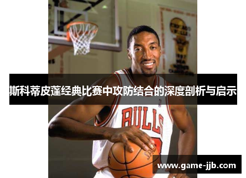 斯科蒂皮蓬经典比赛中攻防结合的深度剖析与启示