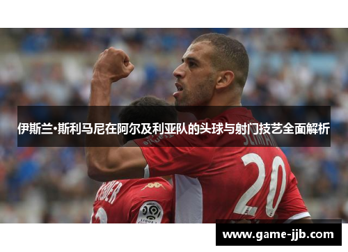 伊斯兰·斯利马尼在阿尔及利亚队的头球与射门技艺全面解析