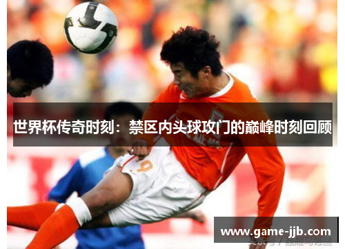 世界杯传奇时刻：禁区内头球攻门的巅峰时刻回顾
