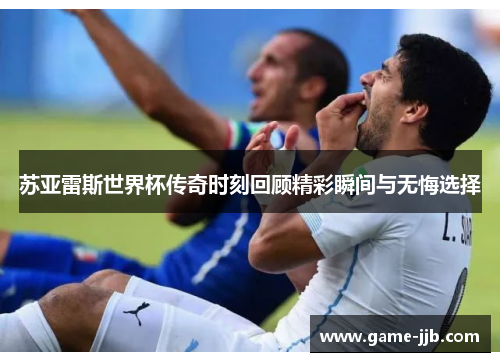苏亚雷斯世界杯传奇时刻回顾精彩瞬间与无悔选择