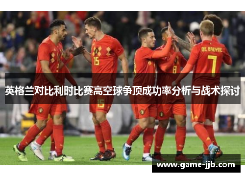 英格兰对比利时比赛高空球争顶成功率分析与战术探讨