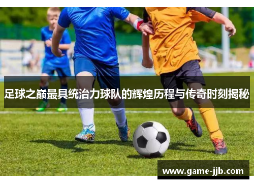 足球之巅最具统治力球队的辉煌历程与传奇时刻揭秘