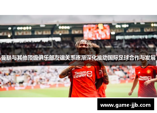 曼联与其他顶级俱乐部友谊关系逐渐深化推动国际足球合作与发展