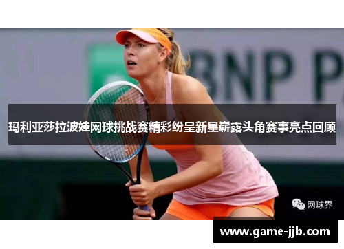 玛利亚莎拉波娃网球挑战赛精彩纷呈新星崭露头角赛事亮点回顾