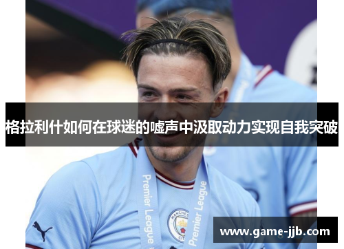 格拉利什如何在球迷的嘘声中汲取动力实现自我突破