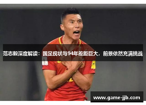 范志毅深度解读：国足现状与94年差距巨大，前景依然充满挑战