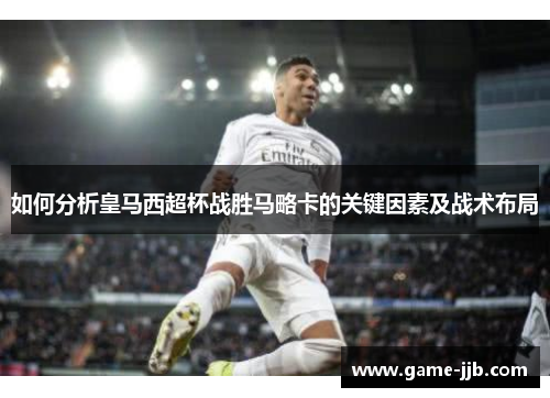 如何分析皇马西超杯战胜马略卡的关键因素及战术布局
