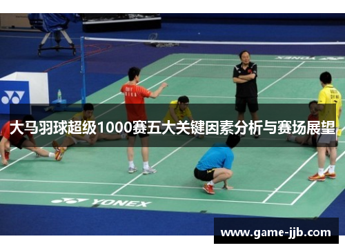大马羽球超级1000赛五大关键因素分析与赛场展望