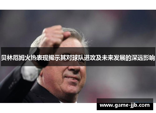 贝林厄姆火热表现揭示其对球队进攻及未来发展的深远影响