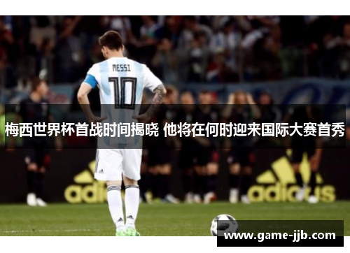 梅西世界杯首战时间揭晓 他将在何时迎来国际大赛首秀
